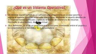  Un sistema operativo (SO) es un software que proporciona un acceso sencillo y
seguro al soporte físico del ordenador (hardware), ocultando al usuario detalles de
la implementación particular y creando la ilusión de existencia de recursos
ilimitados (o abundantes). Maquina virtual .
 Otra definición, es el de un programa que actúa como intermedio entre el usuario y
la computadora y el hardware de la computadora.
 