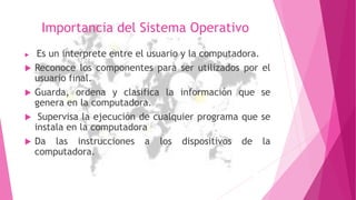 Importancia del Sistema Operativo
 Es un interprete entre el usuario y la computadora.
 Reconoce los componentes para ser utilizados por el
usuario final.
 Guarda, ordena y clasifica la información que se
genera en la computadora.
 Supervisa la ejecución de cualquier programa que se
instala en la computadora
 Da las instrucciones a los dispositivos de la
computadora.
 