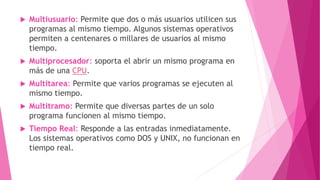  Multiusuario: Permite que dos o más usuarios utilicen sus
programas al mismo tiempo. Algunos sistemas operativos
permiten a centenares o millares de usuarios al mismo
tiempo.
 Multiprocesador: soporta el abrir un mismo programa en
más de una CPU.
 Multitarea: Permite que varios programas se ejecuten al
mismo tiempo.
 Multitramo: Permite que diversas partes de un solo
programa funcionen al mismo tiempo.
 Tiempo Real: Responde a las entradas inmediatamente.
Los sistemas operativos como DOS y UNIX, no funcionan en
tiempo real.
 