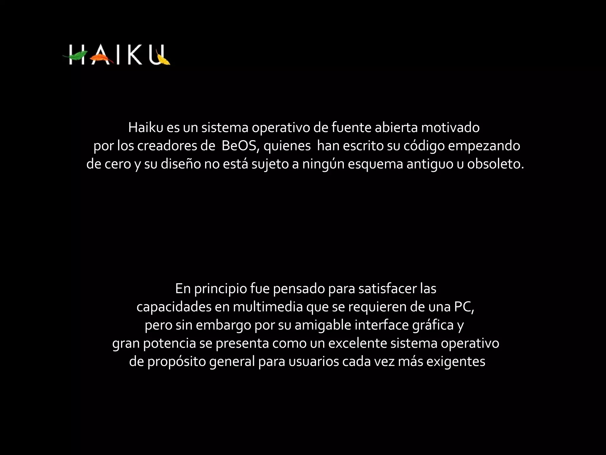 Haiku es un sistema operativo de fuente abierta motivado por los creadores de BeOS, quienes han escrito su código empezando de cero y su diseño no está sujeto a ningún esquema antiguo u obsoleto. En principio fue pensado para satisfacer las capacidades en multimedia que se requieren de una PC, pero sin embargo por su amigable interface gráfica y gran potencia se presenta como un excelente sistema operativo de propósito general para usuarios cada vez más exigentes