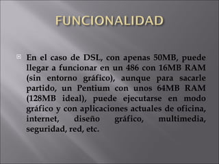 En el caso de DSL, con apenas 50MB, puede llegar a funcionar en un 486 con 16MB RAM (sin entorno gráfico), aunque para sacarle partido, un Pentium con unos 64MB RAM (128MB ideal), puede ejecutarse en modo gráfico y con aplicaciones actuales de oficina, internet, diseño gráfico, multimedia, seguridad, red, etc. 