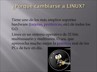 Tiene uno de los más amplios soportes hardware ( tarjetas ,  periféricos , etc) de todos los S.O.  Linux es un sistema operativo de 32 bits multiusuario y multitarea. O sea, que aprovecha mucho mejor la  potencia  real de los PCs de hoy en día.  