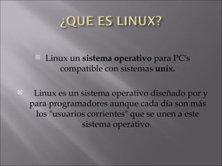 Linux un  sistema operativo  para PC's compatible con sistemas  unix. Linux es un sistema operativo diseñado por y para programadores aunque cada día son más los "usuarios corrientes" que se unen a este sistema operativo .  