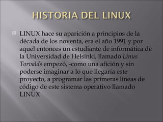 LINUX hace su aparición a principios de la década de los noventa, era el año 1991 y por aquel entonces un estudiante de informática de la Universidad de Helsinki, llamado  Linus Torvalds  empezó, -como una afición y sin poderse imaginar a lo que llegaría este proyecto, a programar las primeras líneas de código de este sistema operativo llamado LINUX  