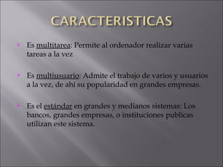 Es  multitarea : Permite al ordenador realizar varias tareas a la vez Es  multiusuario : Admite el trabajo de varios y usuarios a la vez, de ahí su popularidad en grandes empresas. Es el  estándar  en grandes y medianos sistemas: Los bancos, grandes empresas, o instituciones publicas utilizan este sistema.  