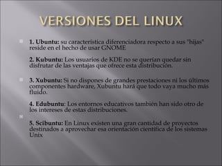 1. Ubuntu:  su característica diferenciadora respecto a sus "hijas" reside en el hecho de usar GNOME  2. Kubuntu:  Los usuarios de KDE no se querían quedar sin disfrutar de las ventajas que ofrece esta distribución. 3. Xubuntu:  Si no dispones de grandes prestaciones ni los últimos componentes hardware, Xubuntu hará que todo vaya mucho más fluido.  4. Edubuntu : Los entornos educativos también han sido otro de los intereses de estas distribuciones. 5. Scibuntu:  En Linux existen una gran cantidad de proyectos destinados a aprovechar esa orientación científica de los sistemas Unix  