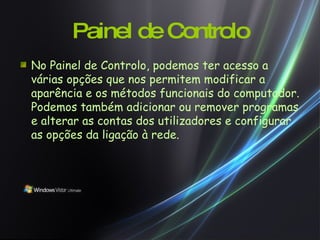 Painel de Controlo No Painel de Controlo, podemos ter acesso a várias opções que nos permitem modificar a aparência e os métodos funcionais do computador. Podemos também adicionar ou remover programas e alterar as contas dos utilizadores e configurar as opções da ligação à rede. 