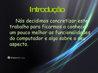 Introdução Nós decidimos concretizar este trabalho para ficarmos a conhecer um pouco melhor as funcionalidades do computador e algo sobre o seu aspecto. 