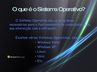 O que é o Sistema Operativo? O Sistema Operativo são os programas necessários para o funcionamento do computador e da sua interacção com o utilizador. Existem vários Sistemas Operativos, tais como: -  Windows Vista; -  Windows XP; -  Linux; -  Unix; -  Etc. 