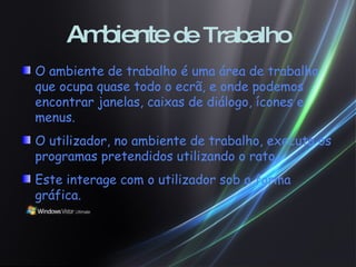 Ambiente  de Trabalho O ambiente de trabalho é uma área de trabalho que ocupa quase todo o ecrã, e onde podemos encontrar janelas, caixas de diálogo, ícones e menus. O utilizador, no ambiente de trabalho, executa os programas pretendidos utilizando o rato. Este interage com o utilizador sob a forma gráfica. 