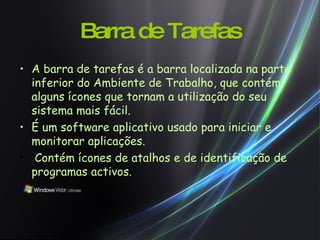 Barra de Tarefas A barra de tarefas é a barra localizada na parte inferior do Ambiente de Trabalho, que contém alguns ícones que tornam a utilização do seu sistema mais fácil.   É um software aplicativo usado para iniciar e monitorar aplicações.   Contém ícones de atalhos e de identificação de programas activos. 