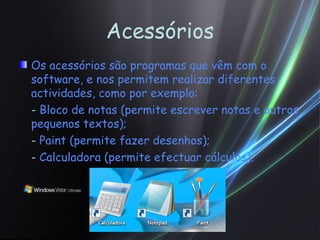 Acessórios Os acessórios são programas que vêm com o software, e nos permitem realizar diferentes actividades, como por exemplo: -  Bloco de notas (permite escrever notas e outros pequenos textos); -  Paint (permite fazer desenhos); -  Calculadora (permite efectuar cálculos). 