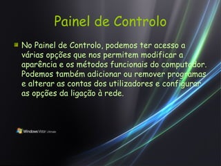 Painel de Controlo No Painel de Controlo, podemos ter acesso a várias opções que nos permitem modificar a aparência e os métodos funcionais do computador. Podemos também adicionar ou remover programas e alterar as contas dos utilizadores e configurar as opções da ligação à rede. 