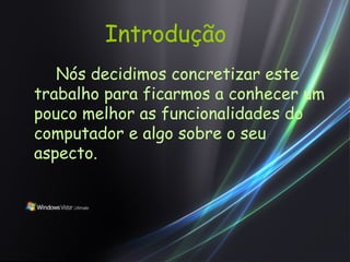 Introdução Nós decidimos concretizar este trabalho para ficarmos a conhecer um pouco melhor as funcionalidades do computador e algo sobre o seu aspecto. 