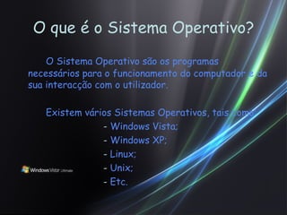 O que é o Sistema Operativo? O Sistema Operativo são os programas necessários para o funcionamento do computador e da sua interacção com o utilizador. Existem vários Sistemas Operativos, tais como: -  Windows Vista; -  Windows XP; -  Linux; -  Unix; -  Etc. 