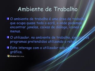 Ambiente de Trabalho O ambiente de trabalho é uma área de trabalho que ocupa quase todo o ecrã, e onde podemos encontrar janelas, caixas de diálogo, ícones e menus. O utilizador, no ambiente de trabalho, executa os programas pretendidos utilizando o rato. Este interage com o utilizador sob a forma gráfica. 