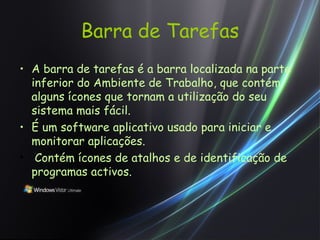 Barra de Tarefas A barra de tarefas é a barra localizada na parte inferior do Ambiente de Trabalho, que contém alguns ícones que tornam a utilização do seu sistema mais fácil.   É um software aplicativo usado para iniciar e monitorar aplicações.   Contém ícones de atalhos e de identificação de programas activos. 