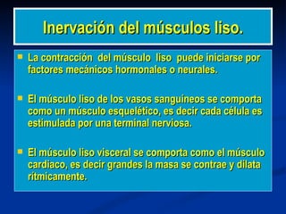 Inervación del músculos liso.
   La contracción del músculo liso puede iniciarse por
    factores mecánicos hormonales o neurales.

   El músculo liso de los vasos sanguíneos se comporta
    como un músculo esquelético, es decir cada célula es
    estimulada por una terminal nerviosa.

   El músculo liso visceral se comporta como el músculo
    cardiaco, es decir grandes la masa se contrae y dilata
    rítmicamente.
 