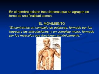 En el hombre existen tres sistemas que se agrupan en
torno de una finalidad común:

                     EL MOVIMIENTO
“Encontramos un complejo de palancas, formado por los
huesos y las articulaciones; y un complejo motor, formado
por los músculos que funcionan armónicamente.”
 