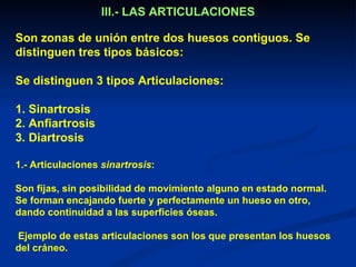 III.- LAS ARTICULACIONES

Son zonas de unión entre dos huesos contiguos. Se
distinguen tres tipos básicos:

Se distinguen 3 tipos Articulaciones:

1. Sinartrosis
2. Anfiartrosis
3. Diartrosis

1.- Articulaciones sinartrosis:

Son fijas, sin posibilidad de movimiento alguno en estado normal.
Se forman encajando fuerte y perfectamente un hueso en otro,
dando continuidad a las superficies óseas.

Ejemplo de estas articulaciones son los que presentan los huesos
del cráneo.
 