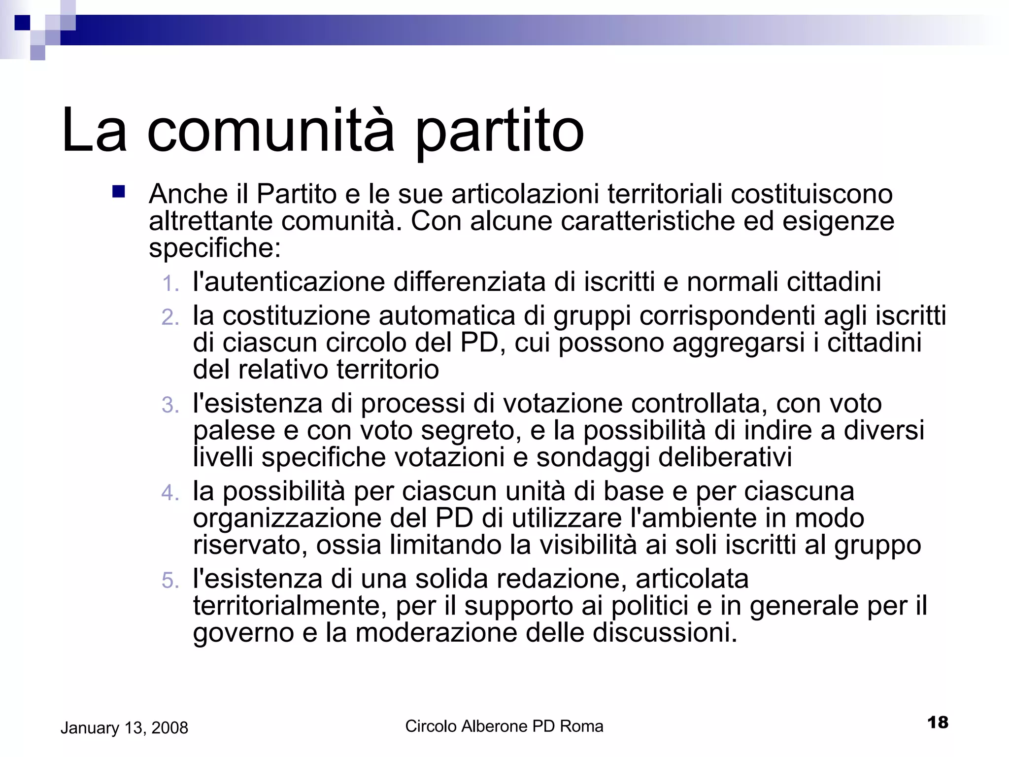La comunità partito Anche il Partito e le sue articolazioni territoriali costituiscono altrettante comunità. Con alcune caratteristiche ed esigenze specifiche: l'autenticazione differenziata di iscritti e normali cittadini  la costituzione automatica di gruppi corrispondenti agli iscritti di ciascun circolo del PD, cui possono aggregarsi i cittadini del relativo territorio l'esistenza di processi di votazione controllata, con voto palese e con voto segreto, e la possibilità di indire a diversi livelli specifiche votazioni e sondaggi deliberativi la possibilità per ciascun unità di base e per ciascuna organizzazione del PD di utilizzare l'ambiente in modo riservato, ossia limitando la visibilità ai soli iscritti al gruppo l'esistenza di una solida redazione, articolata territorialmente, per il supporto ai politici e in generale per il governo e la moderazione delle discussioni. 