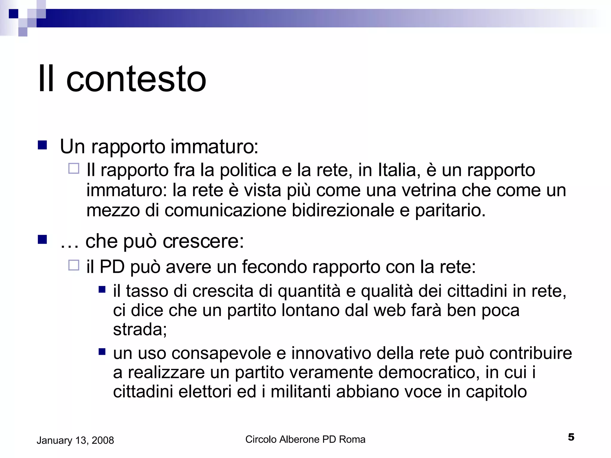 Il contesto Un rapporto immaturo: Il rapporto fra la politica e la rete, in Italia, è un rapporto immaturo: la rete è vista più come una vetrina che come un mezzo di comunicazione bidirezionale e paritario. …  che può crescere: il PD può avere un fecondo rapporto con la rete: il tasso di crescita di quantità e qualità dei cittadini in rete, ci dice che un partito lontano dal web farà ben poca strada; un uso consapevole e innovativo della rete può contribuire a realizzare un partito veramente democratico, in cui i cittadini elettori ed i militanti abbiano voce in capitolo 