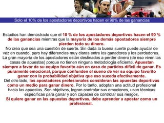 Solo el 10% de los apostadores deportivos hacen el 90% de las ganancias Estudios han demostrado que el  10 %   de los apostadores deportivos hacen el 90 % de las ganancias  mientras que la  mayoría de los demás apostadores siempre pierden todo su dinero. No crea que sea una cuestión de suerte. Sin duda la buena suerte puede ayudar de vez en cuando, pero hay diferencias muy claras entre los ganadores y los perdedores.  La gran mayoría de los apostadores están destinados a perder dinero (de eso viven las casas de apuestas) porque no tienen ninguna metodología eficiente.  Apuestan siempre a favor de su equipo favorito aún en caso de partidos difícil de ganar.   Es puramente emocional, porque confunden el sueno de ver su equipo favorito ganar con la probabilidad objetiva que eso suceda efectivamente. Del otro lado,  los apostadores profesionales   consideran las apuestas deportivas como un medio para ganar dinero .  Por lo tanto, adoptan una actitud profesional hacia las apuestas. Son objetivos, logran controlar sus emociones, usan técnicas específicas para ganar y son capaces de controlar sus riesgos. Si quiere ganar en las apuestas deportivas, debe aprender a apostar como un profesional.   