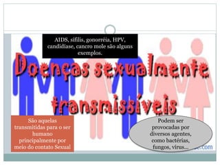 São aquelas
transmitidas para o ser
humano
principalmente por
meio do contato Sexual
Podem ser
provocadas por
diversos agentes,
como bactérias,
fungos, vírus...
AIDS, sífilis, gonorréia, HPV,
candidíase, cancro mole são alguns
exemplos.
 