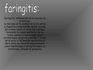 faringitis: Faringitis, inflamación de la mucosa de la faringe. La faringe es la cavidad de la vía aérea y digestiva comprendida desde la base del cráneo hasta el inicio del esófago, formando la región posterior de las fosas nasales (rinofaringe), boca (orofaringe), epiglotis y laringe ( ‘fondo de la boca’ y fácilmente apreciable al abrir ésta, es conocida popularmente como hipofaringe o laringofaringe). La orofaringe, situada al garganta. 
