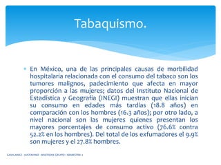  En México, una de las principales causas de morbilidad
hospitalaria relacionada con el consumo del tabaco son los
tumores malignos, padecimiento que afecta en mayor
proporción a las mujeres; datos del Instituto Nacional de
Estadística y Geografía (INEGI) muestran que ellas inician
su consumo en edades más tardías (18.8 años) en
comparación con los hombres (16.3 años); por otro lado, a
nivel nacional son las mujeres quienes presentan los
mayores porcentajes de consumo activo (76.6% contra
52.2% en los hombres). Del total de los exfumadores el 9.9%
son mujeres y el 27.8% hombres.
Tabaquismo.
GAVILANEZ - JUSTAVINO - BASTIDAS GRUPO 1 SEMESTRE 2
 