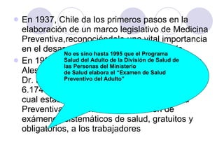 En 1937, Chile da los primeros pasos en la elaboración de un marco legislativo de Medicina Preventiva,reconociéndole una vital importancia en el desarrollo socio-económico del país.  En 1938, durante la presidencia de Don Arturo Alessandri Palma y siendo Ministro de Salud el Dr. Eduardo Cruz Coke, se promulga la Ley Nº 6.174 (para obreros y empleados afiliados), la cual establece los principios de la Medicina Preventiva, al plantear la realización de exámenes sistemáticos de salud, gratuitos y obligatorios, a los trabajadores No es sino hasta 1995 que el Programa Salud del Adulto de la División de Salud de las Personas del Ministerio de Salud elabora el “Examen de Salud Preventivo del Adulto” 