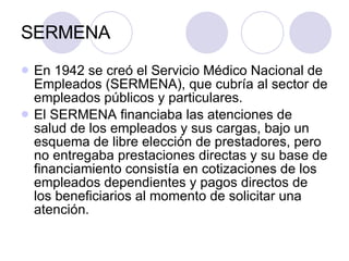 SERMENA  En 1942 se creó el Servicio Médico Nacional de Empleados (SERMENA), que cubría al sector de empleados públicos y particulares. El SERMENA financiaba las atenciones de salud de los empleados y sus cargas, bajo un esquema de libre elección de prestadores, pero no entregaba prestaciones directas y su base de financiamiento consistía en cotizaciones de los empleados dependientes y pagos directos de los beneficiarios al momento de solicitar una atención. 