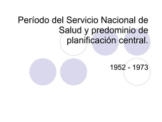 Período del Servicio Nacional de Salud y predominio de planificación central. 1952 - 1973 