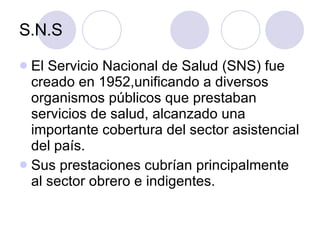 S.N.S El Servicio Nacional de Salud (SNS) fue creado en 1952,unificando a diversos organismos públicos que prestaban servicios de salud, alcanzado una importante cobertura del sector asistencial del país.  Sus prestaciones cubrían principalmente al sector obrero e indigentes. 