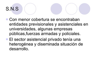 S.N.S Con menor cobertura se encontraban entidades previsionales y asistenciales en universidades, algunas empresas públicas,fuerzas armadas y policiales.  El sector asistencial privado tenía una heterogénea y diseminada situación de desarrollo. 