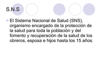 S.N.S El Sistema Nacional de Salud (SNS), organismo encargado de la protección de la salud para toda la población y del fomento y recuperación de la salud de los obreros, esposa e hijos hasta los 15 años.  