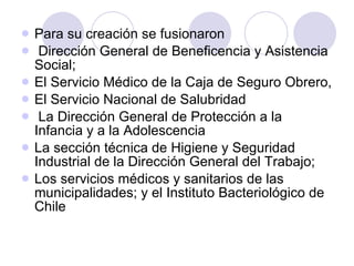 Para su creación se fusionaron  Dirección General de Beneficencia y Asistencia Social;  El Servicio Médico de la Caja de Seguro Obrero, El Servicio Nacional de Salubridad La Dirección General de Protección a la Infancia y a la Adolescencia La sección técnica de Higiene y Seguridad Industrial de la Dirección General del Trabajo;  Los servicios médicos y sanitarios de las municipalidades; y el Instituto Bacteriológico de Chile   