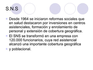 S.N.S Desde 1964 se iniciaron reformas sociales que en salud destacaron por inversiones en centros asistenciales, formación y enrolamiento de personal y extensión de cobertura geográfica.  El SNS se transformó en una empresa con 120.000 funcionarios, cuya red asistencial alcanzó una importante cobertura geográfica y poblacional. 