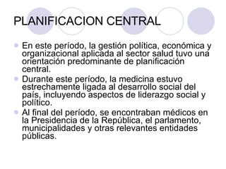 PLANIFICACION CENTRAL En este período, la gestión política, económica y organizacional aplicada al sector salud tuvo una orientación predominante de planificación central. Durante este período, la medicina estuvo estrechamente ligada al desarrollo social del país, incluyendo aspectos de liderazgo social y político.  Al final del período, se encontraban médicos en la Presidencia de la República, el parlamento, municipalidades y otras relevantes entidades públicas. 
