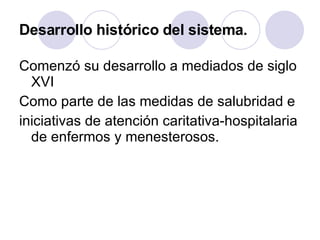 Desarrollo histórico del sistema. Comenzó su desarrollo a mediados de siglo XVI Como parte de las medidas de salubridad e iniciativas de atención caritativa-hospitalaria de enfermos y menesterosos. 