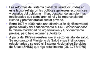 Las reformas del sistema global de salud, ocurridas en este lapso, reflejaron las políticas generales económicas y sociales del gobierno militar, destacando las reformas neoliberales que cambiaron el rol y la importancia del Estado y promovieron al sector privado. Entre 1973 y 1980 hubo una disminución significativa del gasto social y del financiamiento al SNS, conservándose la misma modalidad de organización y funcionamiento previos, pero bajo régimen autoritario. A partir de 1979 se reestructuró el sector estatal de salud. Se reorganizó al Ministerio de Salud y sus instituciones relacionadas y se creó el Sistema Nacional de Servicios de Salud (SNSS) que rige actualmente (DL 2.763/1979) 