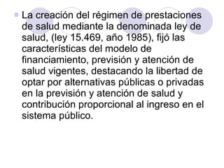 La creación del régimen de prestaciones de salud mediante la denominada ley de salud, (ley 15.469, año 1985), fijó las características del modelo de financiamiento, previsión y atención de salud vigentes, destacando la libertad de optar por alternativas públicas o privadas en la previsión y atención de salud y contribución proporcional al ingreso en el sistema público. 