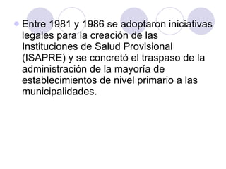 Entre 1981 y 1986 se adoptaron iniciativas legales para la creación de las Instituciones de Salud Provisional (ISAPRE) y se concretó el traspaso de la administración de la mayoría de establecimientos de nivel primario a las municipalidades. 