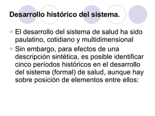 Desarrollo histórico del sistema. El desarrollo del sistema de salud ha sido paulatino, cotidiano y multidimensional Sin embargo, para efectos de una descripción sintética, es posible identificar cinco períodos históricos en el desarrollo del sistema (formal) de salud, aunque hay sobre posición de elementos entre ellos: 