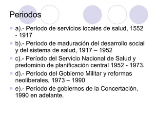 Periodos  a).- Período de servicios locales de salud, 1552 - 1917 b).- Período de maduración del desarrollo social y del sistema de salud, 1917 – 1952 c).- Período del Servicio Nacional de Salud y predominio de planificación central 1952 - 1973. d).- Período del Gobierno Militar y reformas neoliberales, 1973 – 1990 e).- Período de gobiernos de la Concertación, 1990 en adelante. 