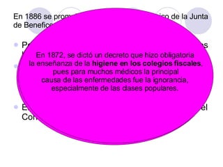En 1886 se promulgó el Reglamento Orgánico de la Junta de Beneficencia Permite ordenar las organizaciones locales y los hospitales generales existentes El año siguiente se creó la Junta Nacional de Salubridad, cuya misión era asesorar al gobierno en materias de salubridad y organizar nacionalmente los desarrollos locales.  En 1892 estas funciones fueron asumidas por el Consejo de Higiene Pública. El deplorable estado sanitario  de las ciudades chilenas incentivó la rápida e implacable propagación de las enfermedades,  las  epidemias  y la mortalidad, fenómeno que pronto llamó  la atención de médicos e intelectuales.  En 1872, se dictó un decreto que hizo obligatoria  la enseñanza de la  higiene en los colegios fiscales , pues para muchos médicos la principal  causa de las enfermedades fue la ignorancia,  especialmente de las clases populares.  