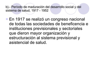 b).- Período de maduración del desarrollo social y del sistema de salud, 1917 - 1952 En 1917 se realizó un congreso nacional de todas las sociedades de beneficencia e instituciones previsionales y sectoriales que dieron mayor organización y estructuración al sistema previsional y asistencial de salud. 
