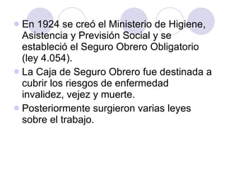 En 1924 se creó el Ministerio de Higiene, Asistencia y Previsión Social y se estableció el Seguro Obrero Obligatorio (ley 4.054). La Caja de Seguro Obrero fue destinada a cubrir los riesgos de enfermedad invalidez, vejez y muerte. Posteriormente surgieron varias leyes sobre el trabajo. 