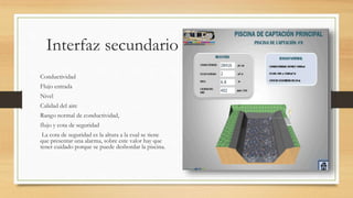 Interfaz secundario
Conductividad
Flujo entrada
Nivel
Calidad del aire
Rango normal de conductividad,
flujo y cota de seguridad
La cota de seguridad es la altura a la cual se tiene
que presentar una alarma, sobre este valor hay que
tener cuidado porque se puede desbordar la piscina.
 