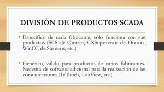 DIVISIÓN DE PRODUCTOS SCADA
• Específico de cada fabricante, sólo funciona con sus
productos (SCS de Omron, CXSupervisor de Omron,
WinCC de Siemens, etc.)
• Genérico, válido para productos de varios fabricantes.
Necesita de software adicional para la realización de las
comunicaciones (InTouch, LabView, etc.)
 